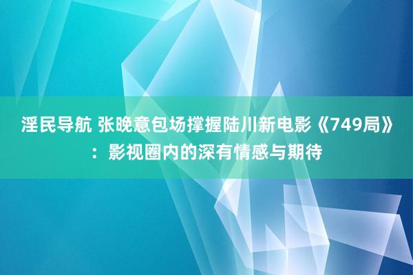 淫民导航 张晚意包场撑握陆川新电影《749局》：影视圈内的深有情感与期待