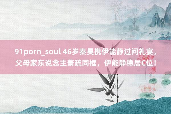 91porn_soul 46岁秦昊携伊能静过问礼宴，父母家东说念主萧疏同框，伊能静稳居C位！