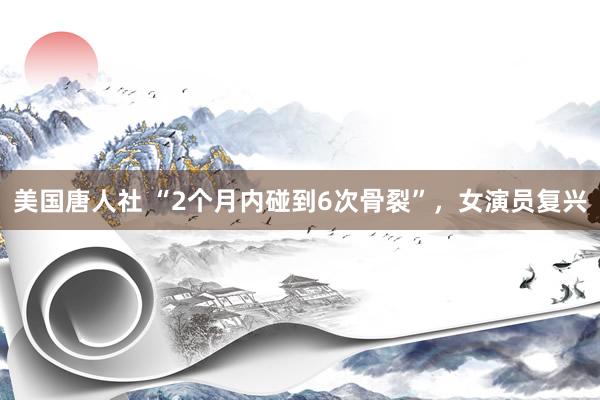 美国唐人社 “2个月内碰到6次骨裂”，女演员复兴