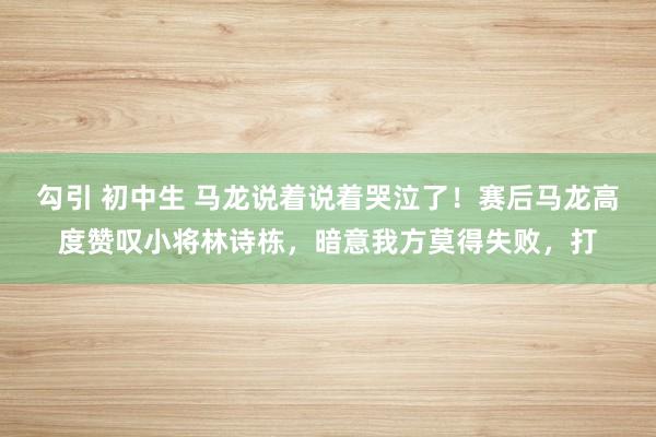 勾引 初中生 马龙说着说着哭泣了！赛后马龙高度赞叹小将林诗栋，暗意我方莫得失败，打