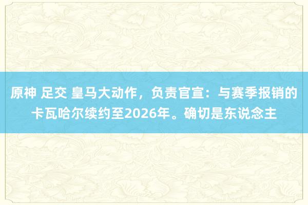 原神 足交 皇马大动作，负责官宣：与赛季报销的卡瓦哈尔续约至2026年。确切是东说念主