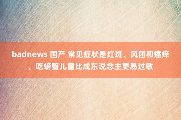 badnews 国产 常见症状是红斑、风团和瘙痒，吃螃蟹儿童比成东说念主更易过敏