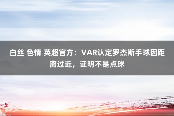 白丝 色情 英超官方：VAR认定罗杰斯手球因距离过近，证明不是点球