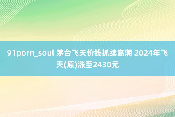 91porn_soul 茅台飞天价钱抓续高潮 2024年飞天(原)涨至2430元