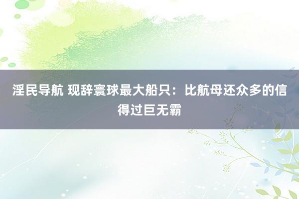 淫民导航 现辞寰球最大船只：比航母还众多的信得过巨无霸