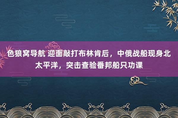 色狼窝导航 迎面敲打布林肯后，中俄战船现身北太平洋，突击查验番邦船只功课