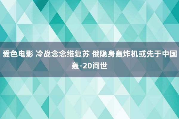 爱色电影 冷战念念维复苏 俄隐身轰炸机或先于中国轰-20问世