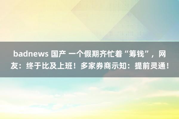 badnews 国产 一个假期齐忙着“筹钱”，网友：终于比及上班！多家券商示知：提前灵通！