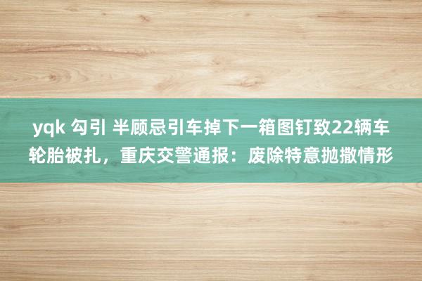 yqk 勾引 半顾忌引车掉下一箱图钉致22辆车轮胎被扎，重庆交警通报：废除特意抛撒情形