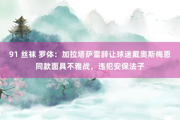 91 丝袜 罗体：加拉塔萨雷辞让球迷戴奥斯梅恩同款面具不雅战，违犯安保法子