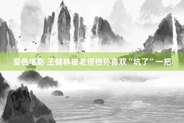 爱色电影 王健林被老搭档孙喜双“坑了”一把