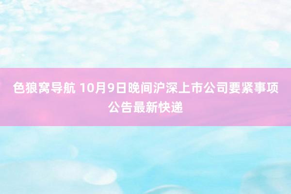 色狼窝导航 10月9日晚间沪深上市公司要紧事项公告最新快递