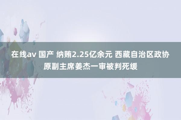 在线av 国产 纳贿2.25亿余元 西藏自治区政协原副主席姜杰一审被判死缓