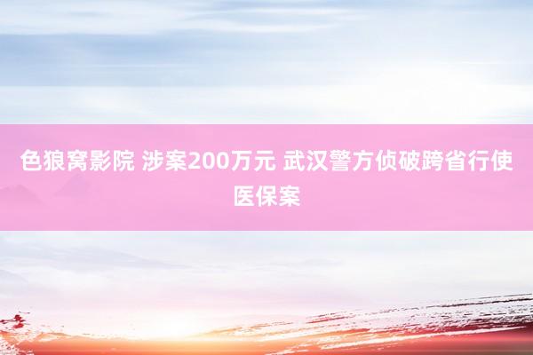 色狼窝影院 涉案200万元 武汉警方侦破跨省行使医保案