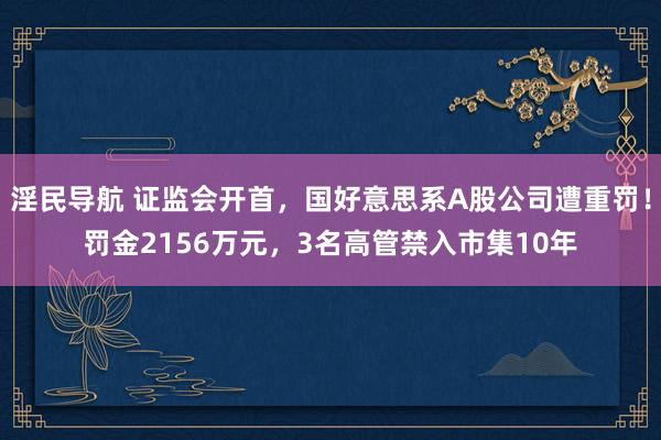 淫民导航 证监会开首，国好意思系A股公司遭重罚！罚金2156万元，3名高管禁入市集10年