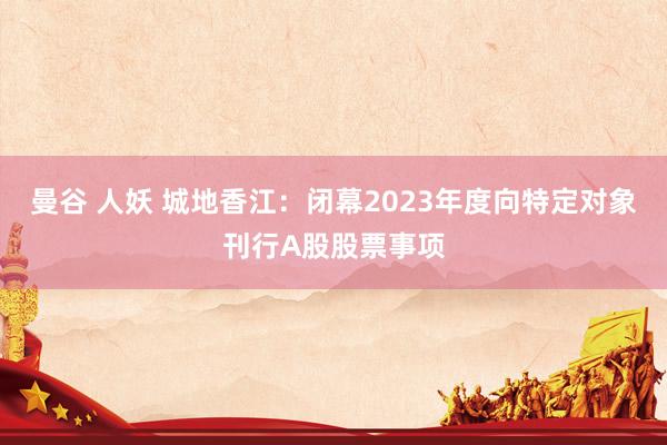 曼谷 人妖 城地香江：闭幕2023年度向特定对象刊行A股股票事项