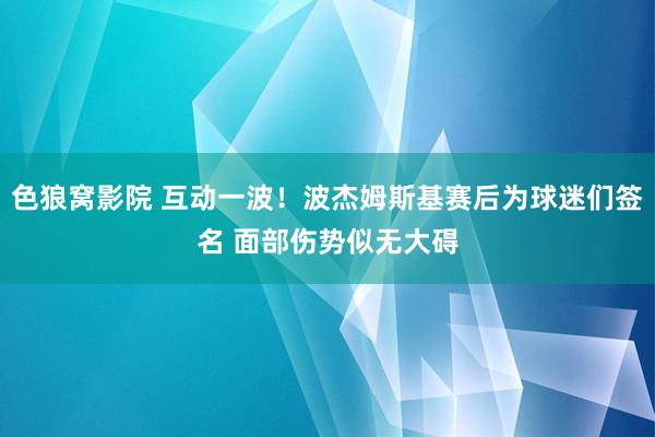 色狼窝影院 互动一波！波杰姆斯基赛后为球迷们签名 面部伤势似无大碍