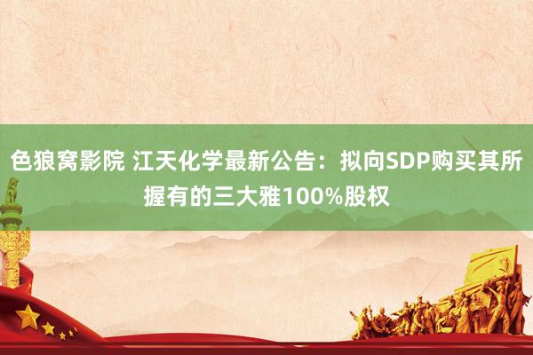 色狼窝影院 江天化学最新公告：拟向SDP购买其所握有的三大雅100%股权