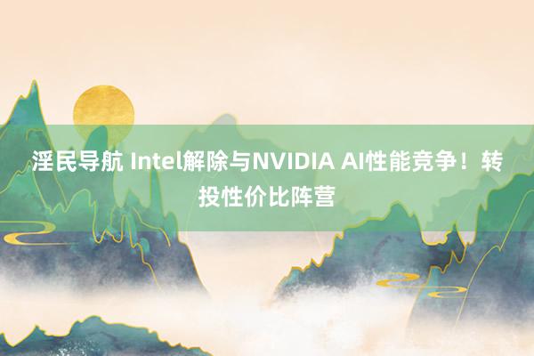 淫民导航 Intel解除与NVIDIA AI性能竞争！转投性价比阵营