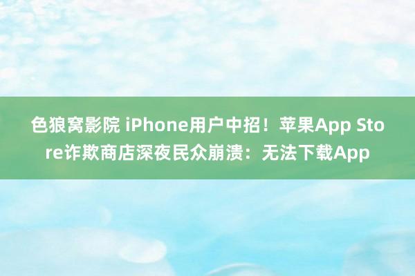 色狼窝影院 iPhone用户中招！苹果App Store诈欺商店深夜民众崩溃：无法下载App