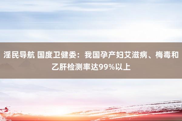 淫民导航 国度卫健委：我国孕产妇艾滋病、梅毒和乙肝检测率达99%以上