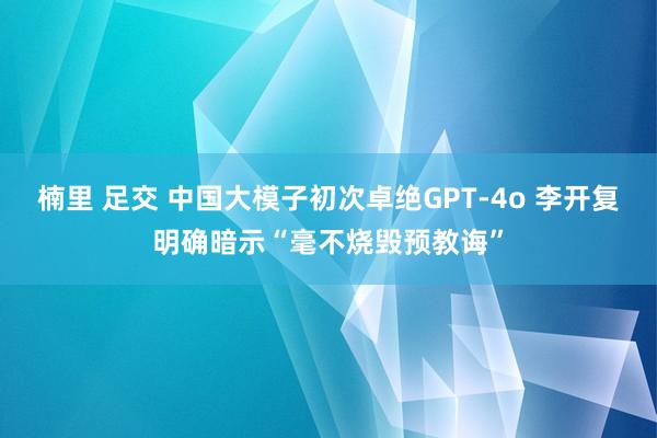 楠里 足交 中国大模子初次卓绝GPT-4o 李开复明确暗示“毫不烧毁预教诲”