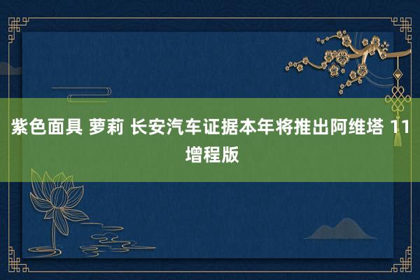 紫色面具 萝莉 长安汽车证据本年将推出阿维塔 11 增程版