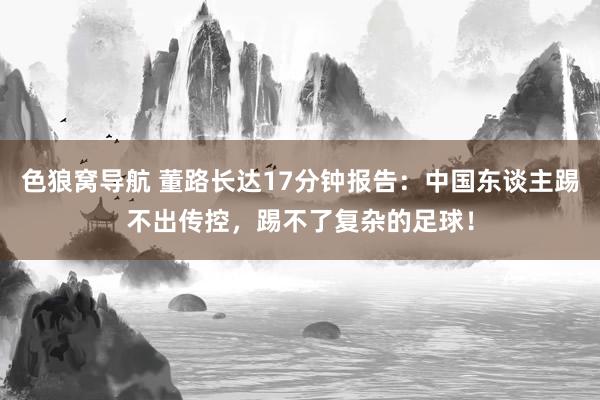 色狼窝导航 董路长达17分钟报告：中国东谈主踢不出传控，踢不了复杂的足球！