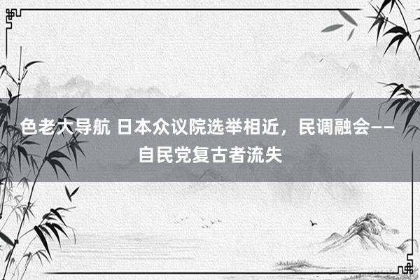 色老大导航 日本众议院选举相近，民调融会—— 自民党复古者流失