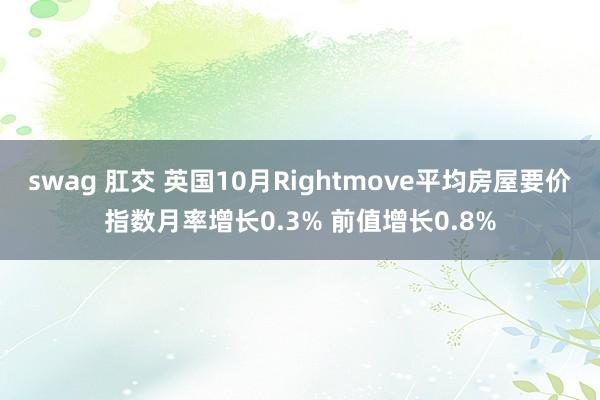 swag 肛交 英国10月Rightmove平均房屋要价指数月率增长0.3% 前值增长0.8%