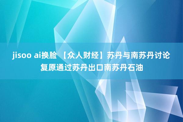 jisoo ai换脸 【众人财经】苏丹与南苏丹讨论复原通过苏丹出口南苏丹石油