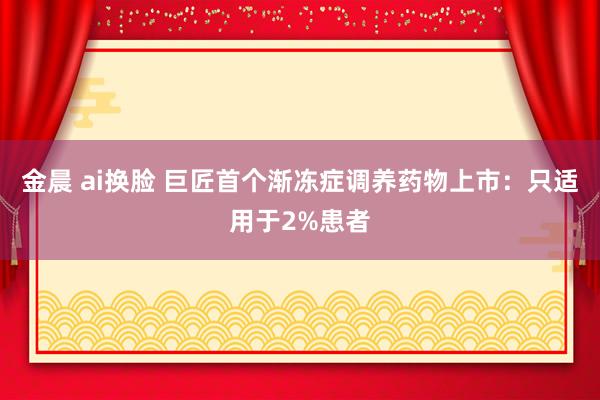 金晨 ai换脸 巨匠首个渐冻症调养药物上市：只适用于2%患者