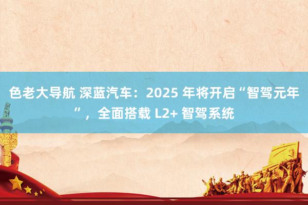 色老大导航 深蓝汽车：2025 年将开启“智驾元年”，全面搭载 L2+ 智驾系统