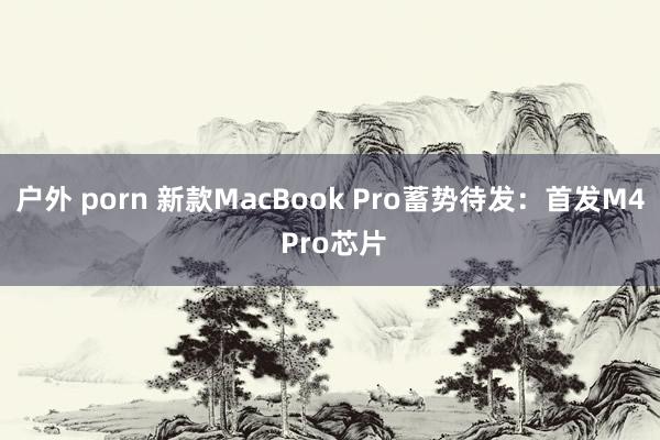 户外 porn 新款MacBook Pro蓄势待发：首发M4 Pro芯片