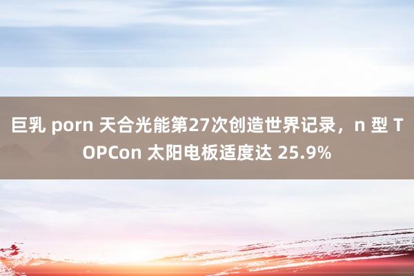 巨乳 porn 天合光能第27次创造世界记录，n 型 TOPCon 太阳电板适度达 25.9%