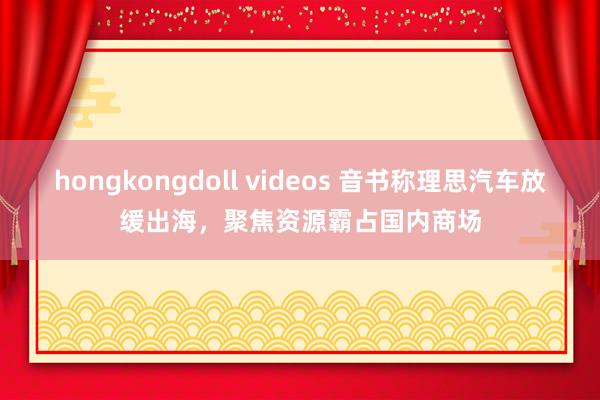 hongkongdoll videos 音书称理思汽车放缓出海，聚焦资源霸占国内商场