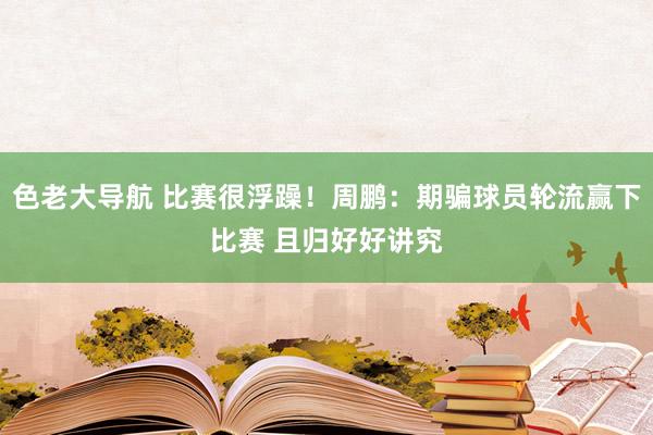 色老大导航 比赛很浮躁！周鹏：期骗球员轮流赢下比赛 且归好好讲究