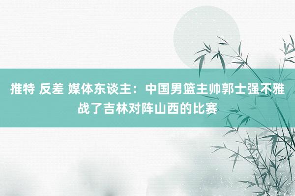 推特 反差 媒体东谈主：中国男篮主帅郭士强不雅战了吉林对阵山西的比赛