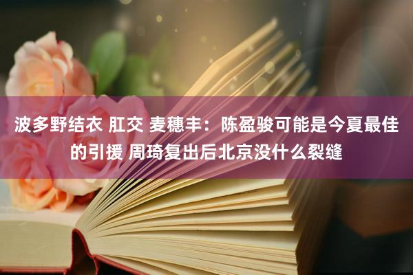 波多野结衣 肛交 麦穗丰：陈盈骏可能是今夏最佳的引援 周琦复出后北京没什么裂缝