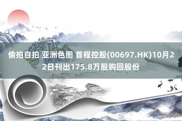 偷拍自拍 亚洲色图 首程控股(00697.HK)10月22日刊出175.8万股购回股份