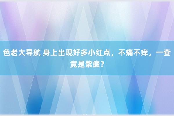 色老大导航 身上出现好多小红点，不痛不痒，一查竟是紫癜？