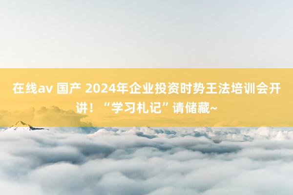 在线av 国产 2024年企业投资时势王法培训会开讲！“学习札记”请储藏~