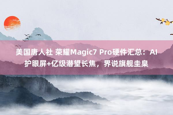 美国唐人社 荣耀Magic7 Pro硬件汇总：AI护眼屏+亿级潜望长焦，界说旗舰圭臬