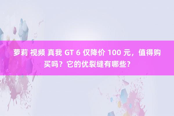 萝莉 视频 真我 GT 6 仅降价 100 元，值得购买吗？它的优裂缝有哪些？