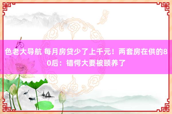 色老大导航 每月房贷少了上千元！两套房在供的80后：错愕大要被颐养了