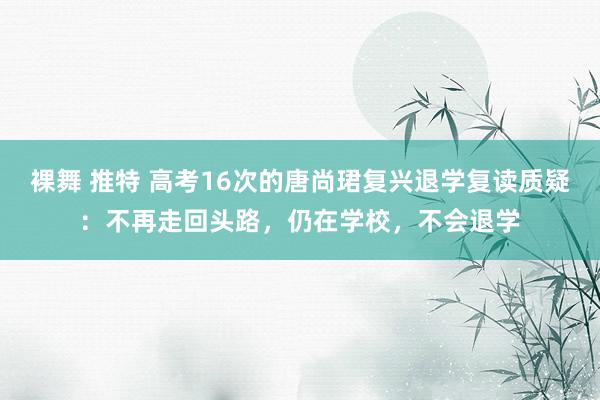 裸舞 推特 高考16次的唐尚珺复兴退学复读质疑：不再走回头路，仍在学校，不会退学