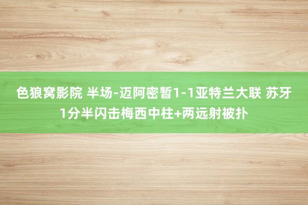 色狼窝影院 半场-迈阿密暂1-1亚特兰大联 苏牙1分半闪击梅西中柱+两远射被扑