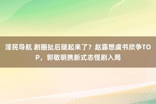 淫民导航 剧圈扯后腿起来了？赵露想虞书欣争TOP，郭敬明携新式志怪剧入局