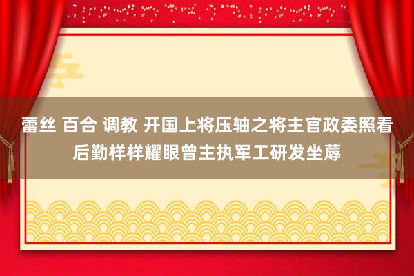 蕾丝 百合 调教 开国上将压轴之将主官政委照看后勤样样耀眼曾主执军工研发坐蓐