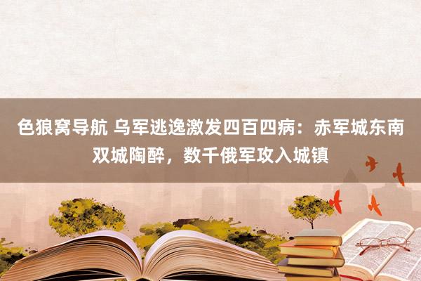 色狼窝导航 乌军逃逸激发四百四病：赤军城东南双城陶醉，数千俄军攻入城镇